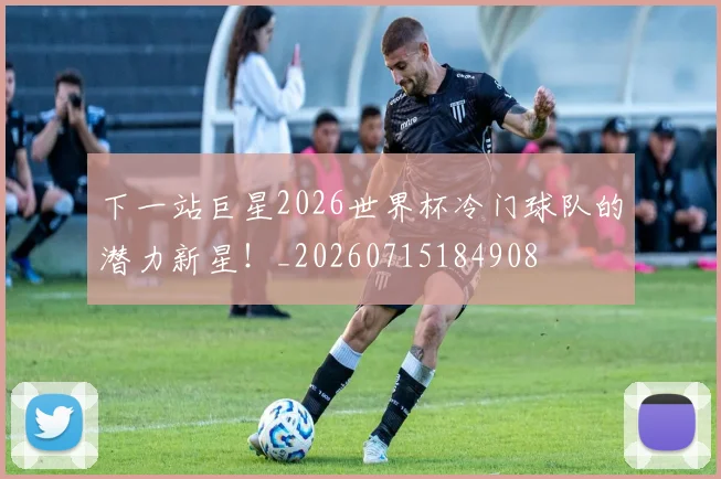 下一站巨星2026世界杯冷门球队的潜力新星！_20260715184908